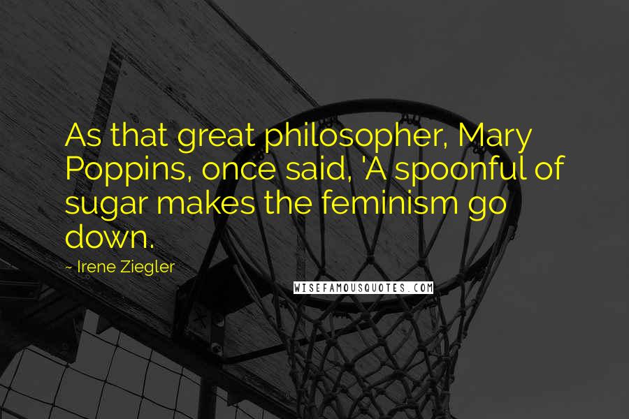 Irene Ziegler Quotes: As that great philosopher, Mary Poppins, once said, 'A spoonful of sugar makes the feminism go down.