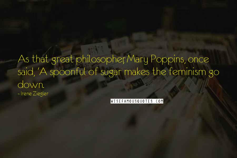 Irene Ziegler Quotes: As that great philosopher, Mary Poppins, once said, 'A spoonful of sugar makes the feminism go down.