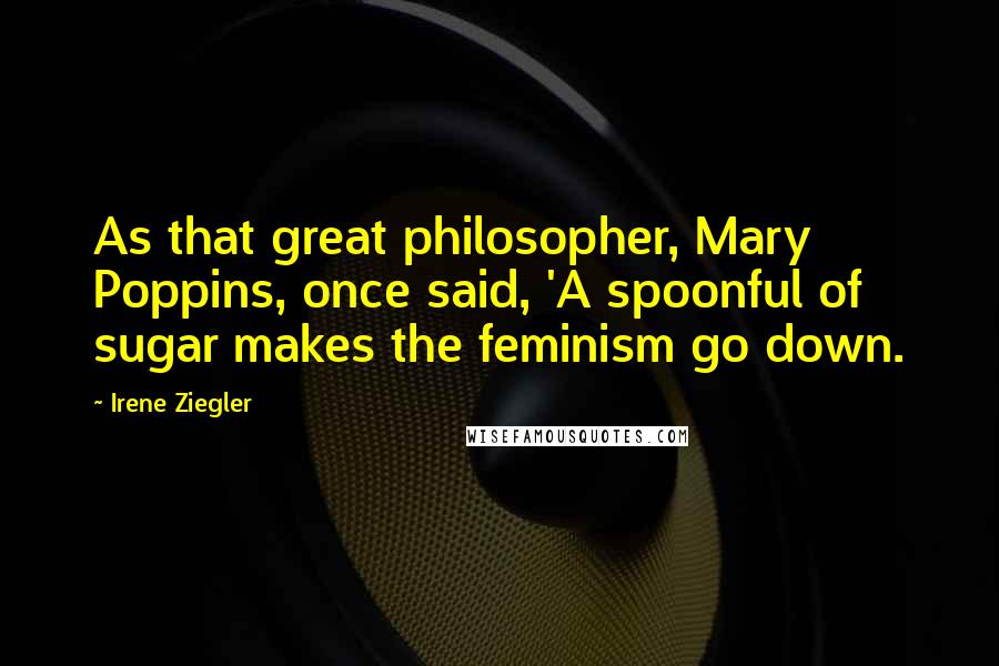 Irene Ziegler Quotes: As that great philosopher, Mary Poppins, once said, 'A spoonful of sugar makes the feminism go down.