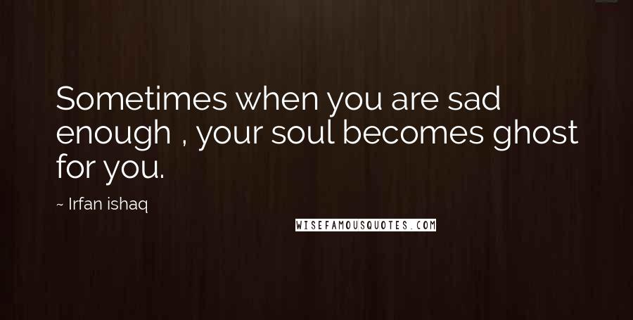 Irfan Ishaq Quotes: Sometimes when you are sad enough , your soul becomes ghost for you.