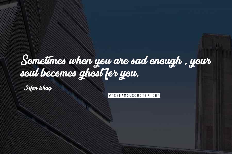 Irfan Ishaq Quotes: Sometimes when you are sad enough , your soul becomes ghost for you.