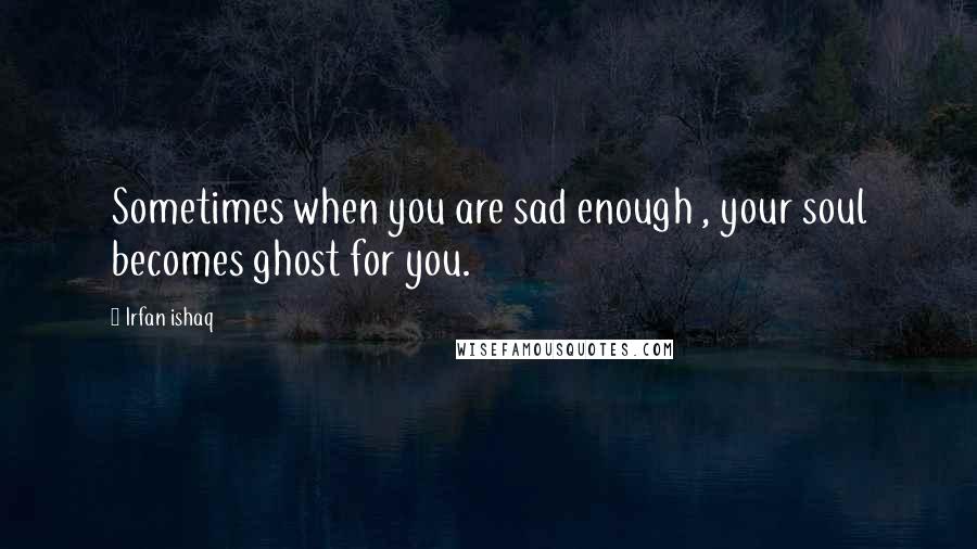 Irfan Ishaq Quotes: Sometimes when you are sad enough , your soul becomes ghost for you.