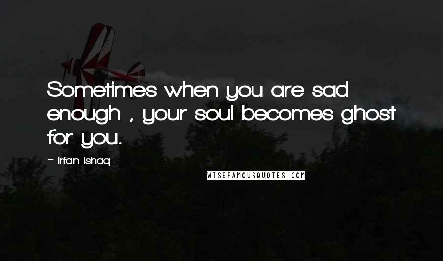 Irfan Ishaq Quotes: Sometimes when you are sad enough , your soul becomes ghost for you.