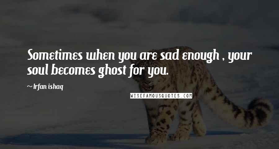 Irfan Ishaq Quotes: Sometimes when you are sad enough , your soul becomes ghost for you.