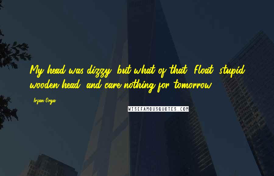 Irfan Orga Quotes: My head was dizzy, but what of that? Float, stupid wooden head, and care nothing for tomorrow.