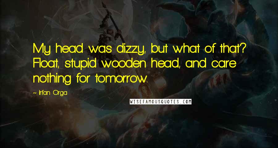 Irfan Orga Quotes: My head was dizzy, but what of that? Float, stupid wooden head, and care nothing for tomorrow.