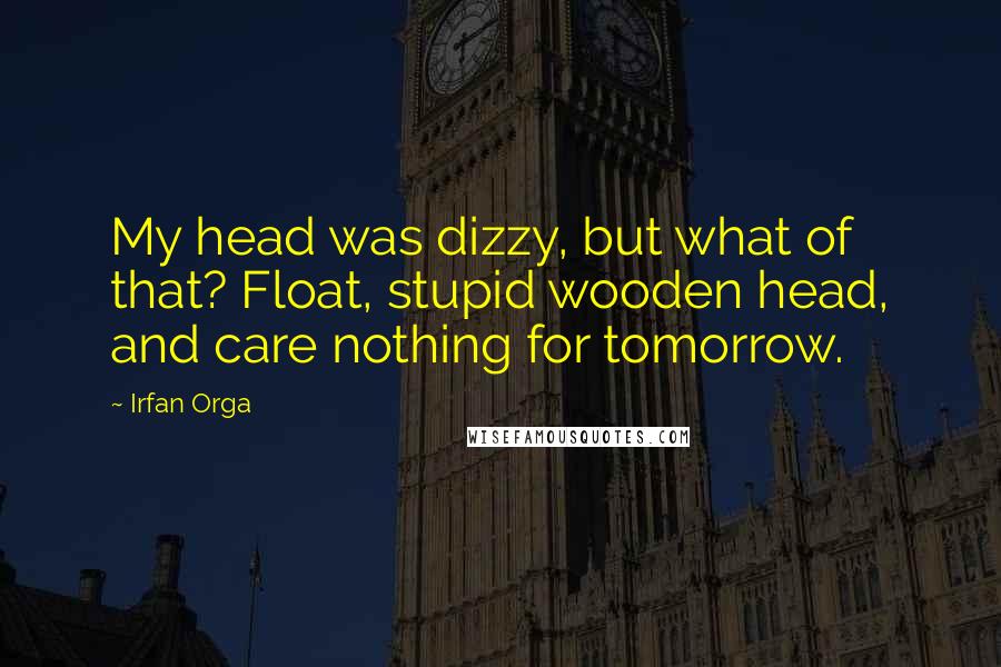 Irfan Orga Quotes: My head was dizzy, but what of that? Float, stupid wooden head, and care nothing for tomorrow.