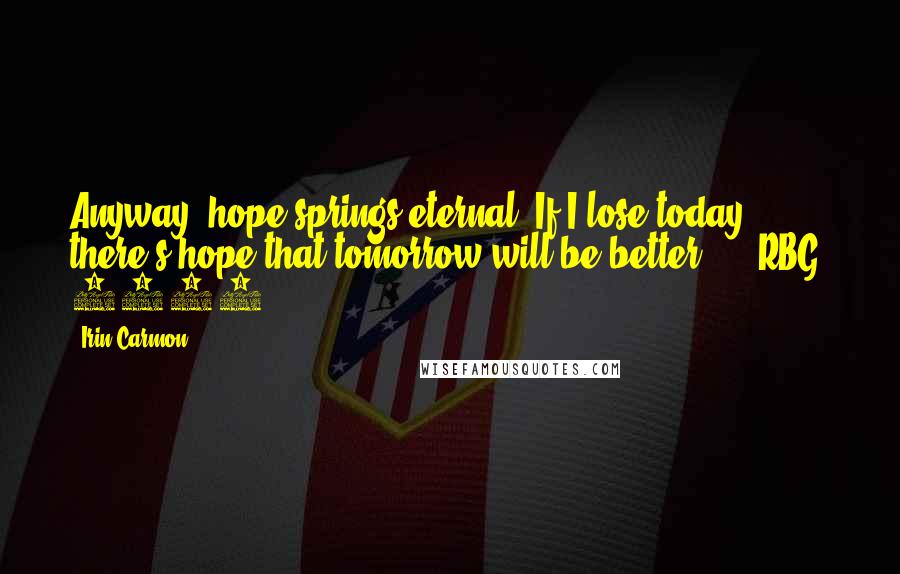 Irin Carmon Quotes: Anyway, hope springs eternal. If I lose today, there's hope that tomorrow will be better."  - RBG, 2012