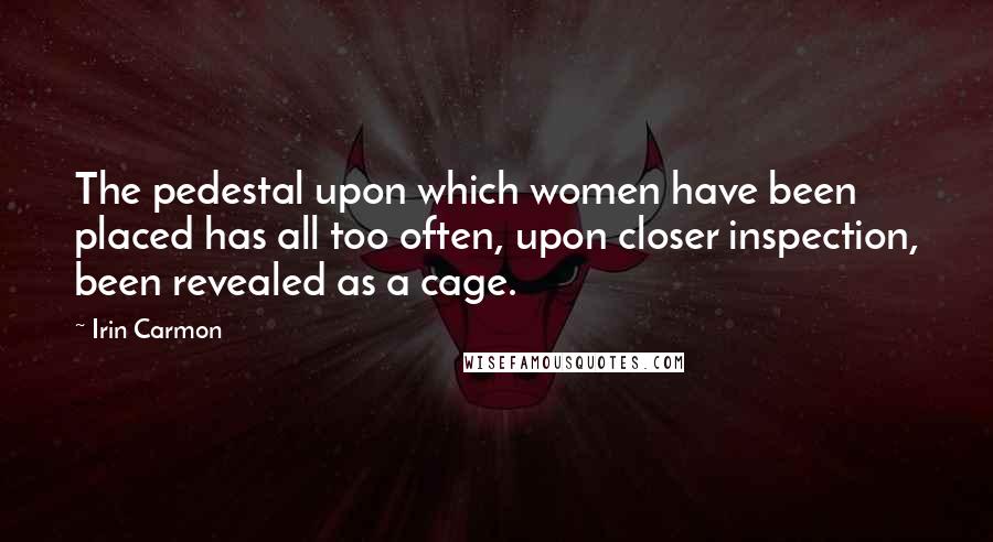 Irin Carmon Quotes: The pedestal upon which women have been placed has all too often, upon closer inspection, been revealed as a cage.