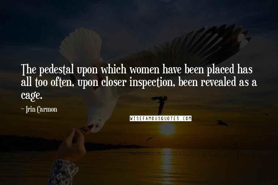 Irin Carmon Quotes: The pedestal upon which women have been placed has all too often, upon closer inspection, been revealed as a cage.