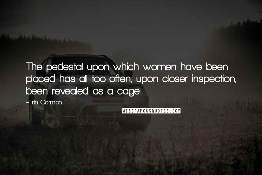 Irin Carmon Quotes: The pedestal upon which women have been placed has all too often, upon closer inspection, been revealed as a cage.