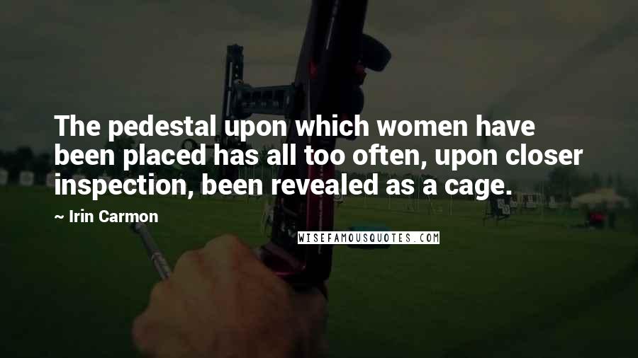 Irin Carmon Quotes: The pedestal upon which women have been placed has all too often, upon closer inspection, been revealed as a cage.