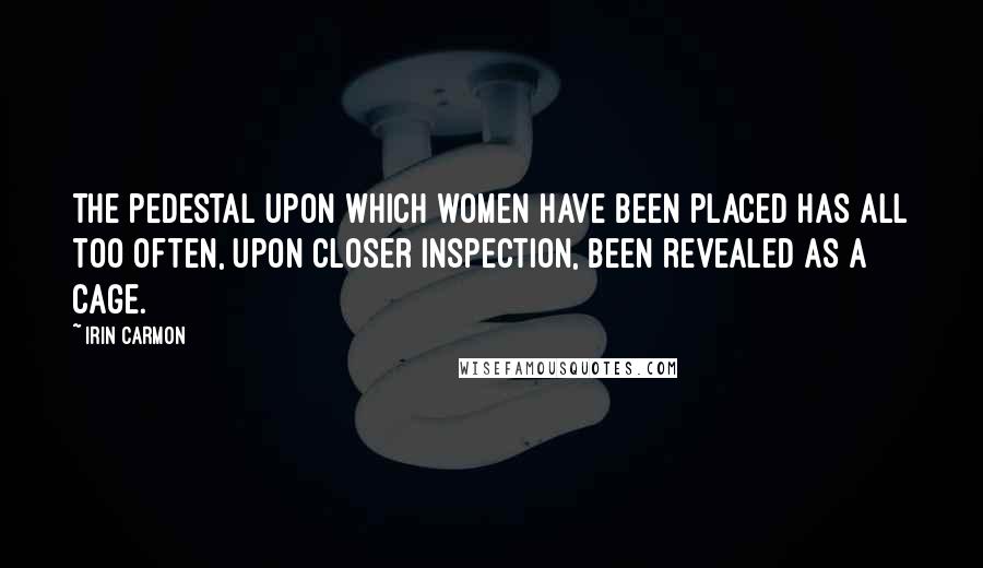 Irin Carmon Quotes: The pedestal upon which women have been placed has all too often, upon closer inspection, been revealed as a cage.