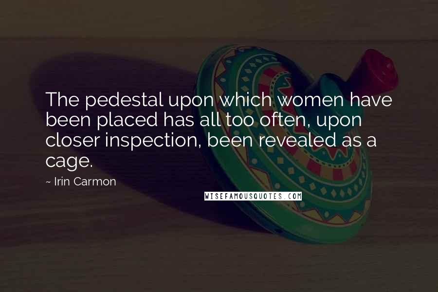 Irin Carmon Quotes: The pedestal upon which women have been placed has all too often, upon closer inspection, been revealed as a cage.