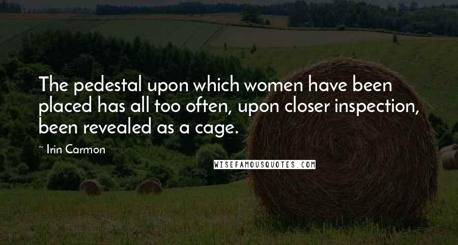 Irin Carmon Quotes: The pedestal upon which women have been placed has all too often, upon closer inspection, been revealed as a cage.