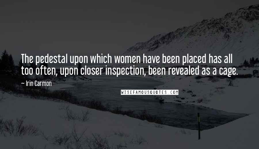 Irin Carmon Quotes: The pedestal upon which women have been placed has all too often, upon closer inspection, been revealed as a cage.