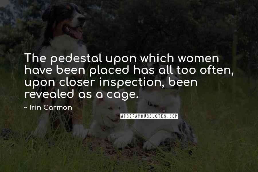 Irin Carmon Quotes: The pedestal upon which women have been placed has all too often, upon closer inspection, been revealed as a cage.