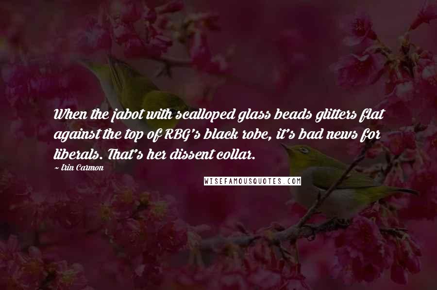 Irin Carmon Quotes: When the jabot with scalloped glass beads glitters flat against the top of RBG's black robe, it's bad news for liberals. That's her dissent collar.