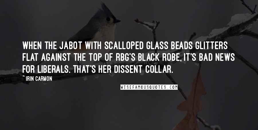 Irin Carmon Quotes: When the jabot with scalloped glass beads glitters flat against the top of RBG's black robe, it's bad news for liberals. That's her dissent collar.