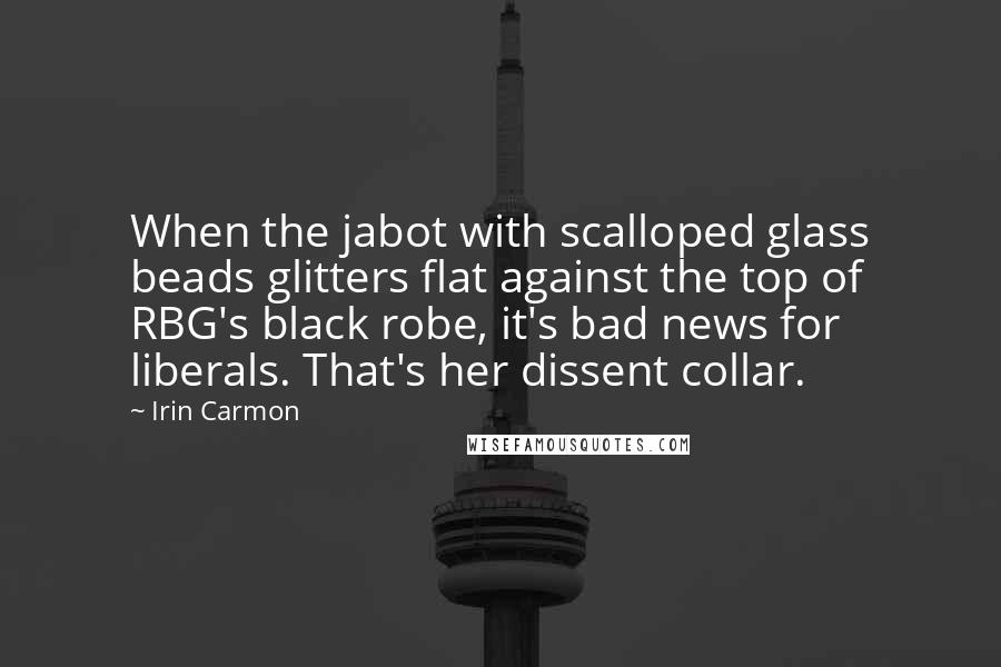Irin Carmon Quotes: When the jabot with scalloped glass beads glitters flat against the top of RBG's black robe, it's bad news for liberals. That's her dissent collar.