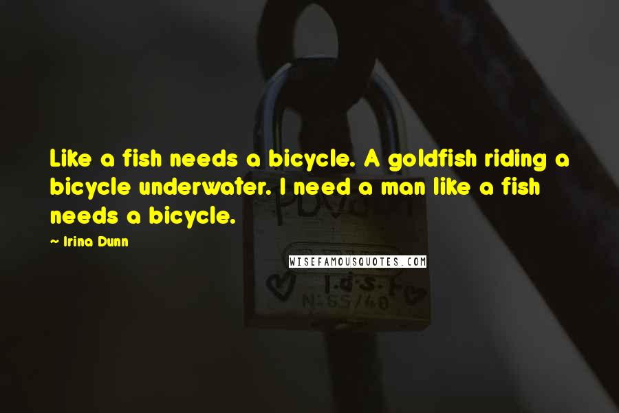 Irina Dunn Quotes: Like a fish needs a bicycle. A goldfish riding a bicycle underwater. I need a man like a fish needs a bicycle.