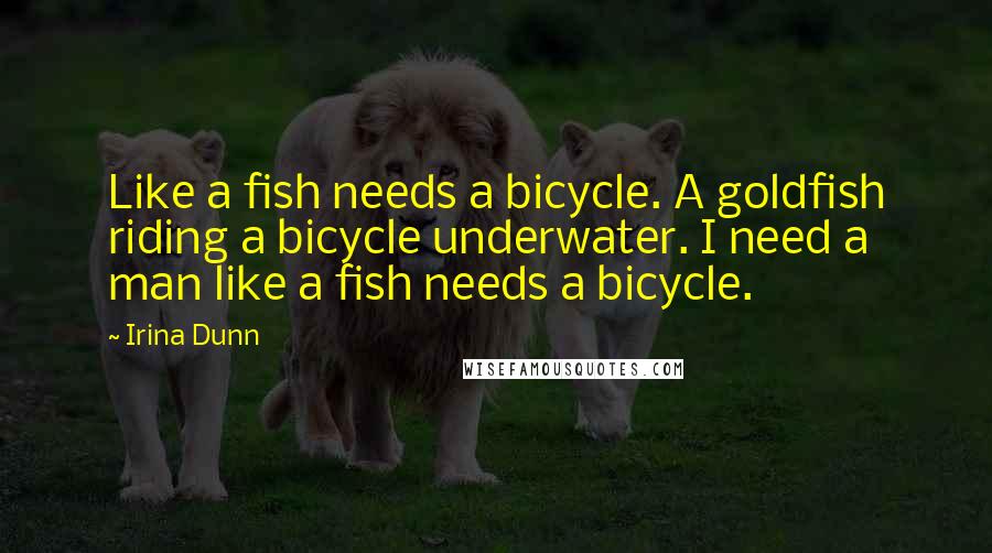 Irina Dunn Quotes: Like a fish needs a bicycle. A goldfish riding a bicycle underwater. I need a man like a fish needs a bicycle.
