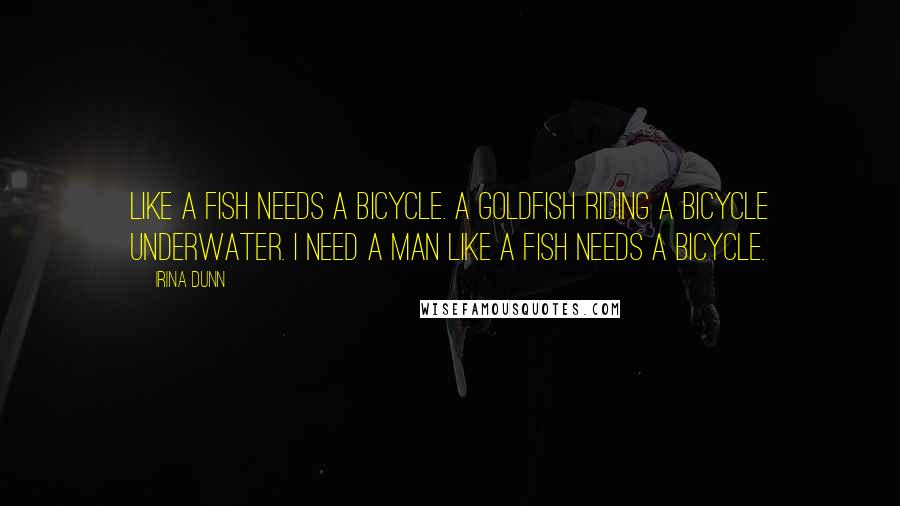 Irina Dunn Quotes: Like a fish needs a bicycle. A goldfish riding a bicycle underwater. I need a man like a fish needs a bicycle.