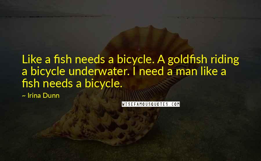 Irina Dunn Quotes: Like a fish needs a bicycle. A goldfish riding a bicycle underwater. I need a man like a fish needs a bicycle.