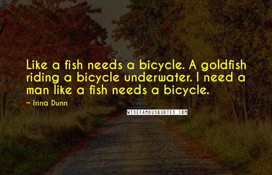 Irina Dunn Quotes: Like a fish needs a bicycle. A goldfish riding a bicycle underwater. I need a man like a fish needs a bicycle.