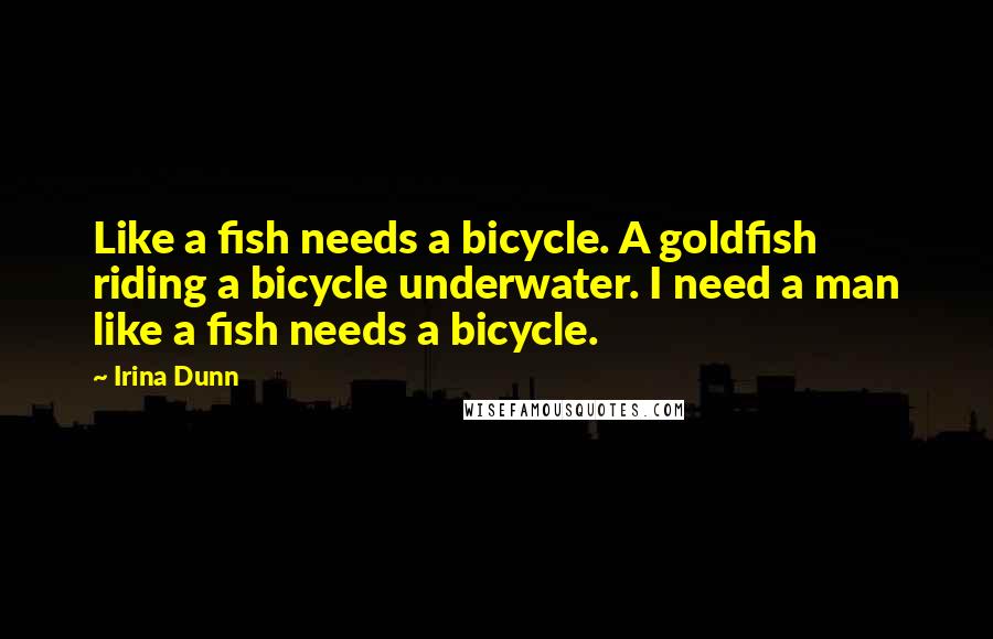 Irina Dunn Quotes: Like a fish needs a bicycle. A goldfish riding a bicycle underwater. I need a man like a fish needs a bicycle.