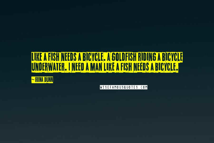 Irina Dunn Quotes: Like a fish needs a bicycle. A goldfish riding a bicycle underwater. I need a man like a fish needs a bicycle.