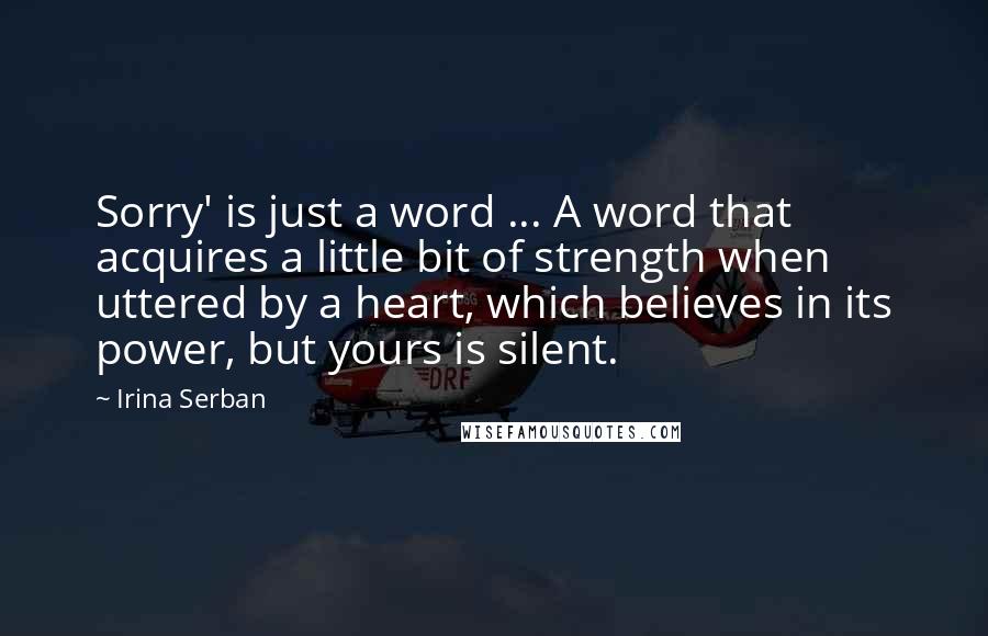 Irina Serban Quotes: Sorry' is just a word ... A word that acquires a little bit of strength when uttered by a heart, which believes in its power, but yours is silent.