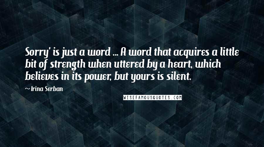 Irina Serban Quotes: Sorry' is just a word ... A word that acquires a little bit of strength when uttered by a heart, which believes in its power, but yours is silent.