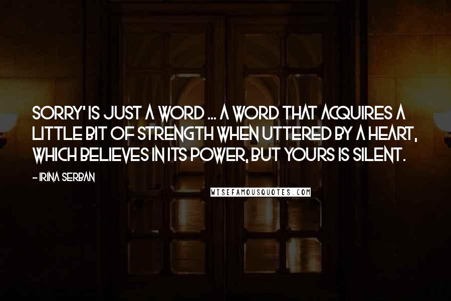 Irina Serban Quotes: Sorry' is just a word ... A word that acquires a little bit of strength when uttered by a heart, which believes in its power, but yours is silent.