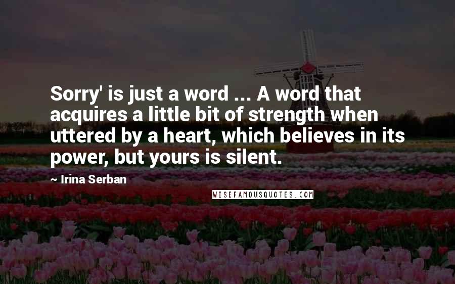 Irina Serban Quotes: Sorry' is just a word ... A word that acquires a little bit of strength when uttered by a heart, which believes in its power, but yours is silent.