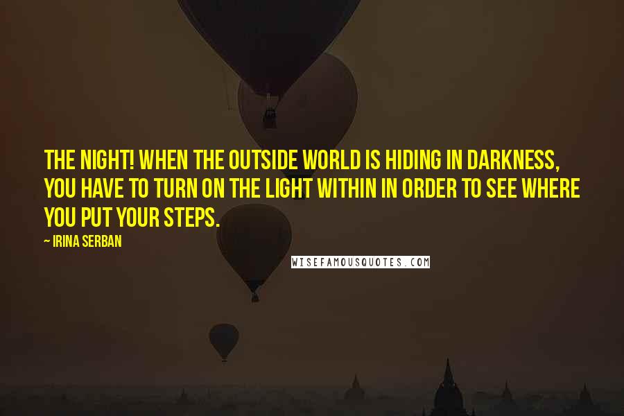 Irina Serban Quotes: The night! When the outside world is hiding in darkness, you have to turn on the light within in order to see where you put your steps.