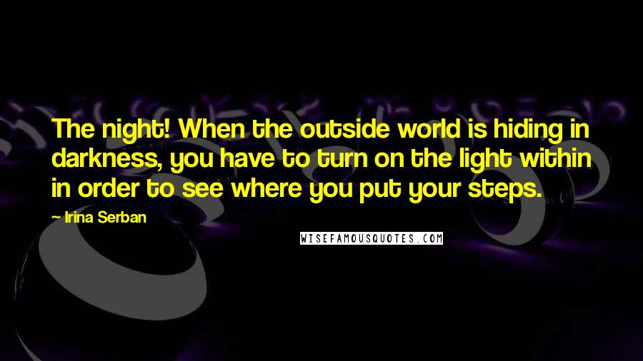 Irina Serban Quotes: The night! When the outside world is hiding in darkness, you have to turn on the light within in order to see where you put your steps.