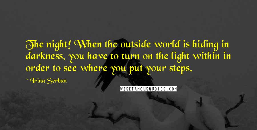 Irina Serban Quotes: The night! When the outside world is hiding in darkness, you have to turn on the light within in order to see where you put your steps.