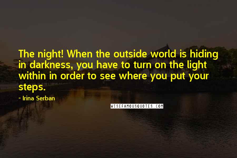 Irina Serban Quotes: The night! When the outside world is hiding in darkness, you have to turn on the light within in order to see where you put your steps.