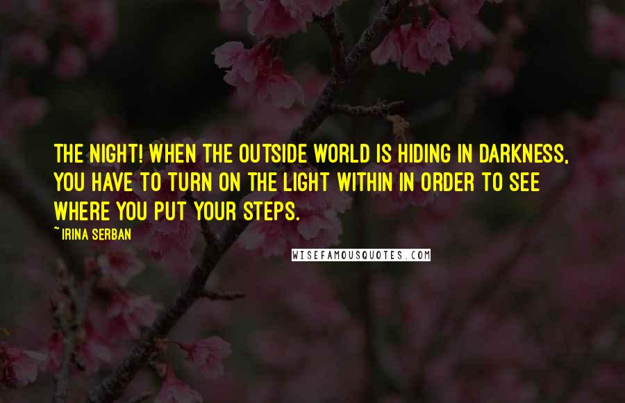 Irina Serban Quotes: The night! When the outside world is hiding in darkness, you have to turn on the light within in order to see where you put your steps.