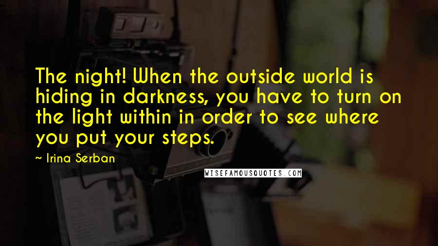 Irina Serban Quotes: The night! When the outside world is hiding in darkness, you have to turn on the light within in order to see where you put your steps.