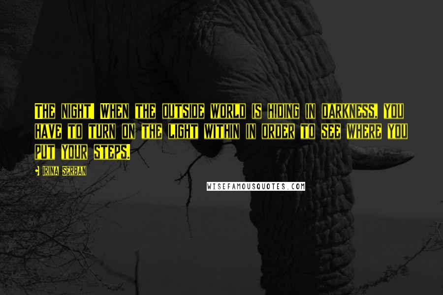 Irina Serban Quotes: The night! When the outside world is hiding in darkness, you have to turn on the light within in order to see where you put your steps.