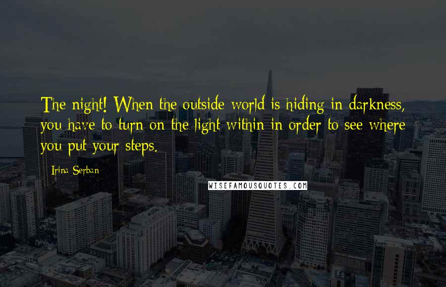 Irina Serban Quotes: The night! When the outside world is hiding in darkness, you have to turn on the light within in order to see where you put your steps.