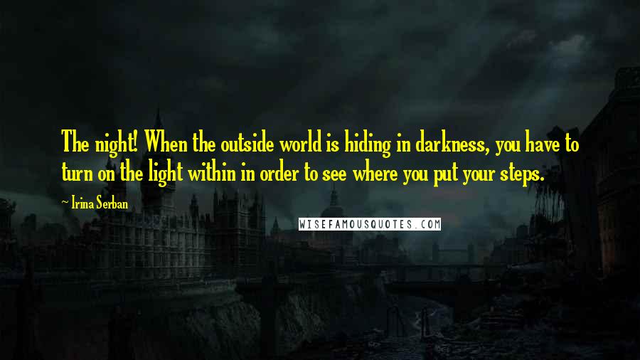 Irina Serban Quotes: The night! When the outside world is hiding in darkness, you have to turn on the light within in order to see where you put your steps.