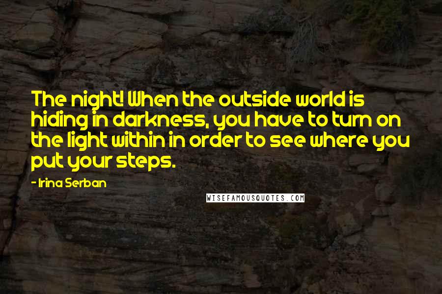 Irina Serban Quotes: The night! When the outside world is hiding in darkness, you have to turn on the light within in order to see where you put your steps.