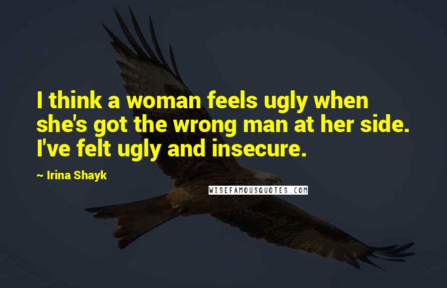 Irina Shayk Quotes: I think a woman feels ugly when she's got the wrong man at her side. I've felt ugly and insecure.