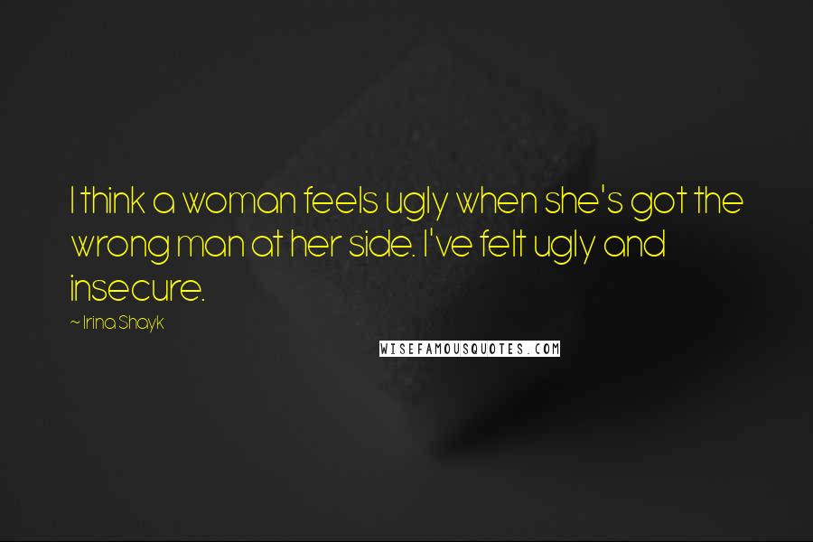 Irina Shayk Quotes: I think a woman feels ugly when she's got the wrong man at her side. I've felt ugly and insecure.