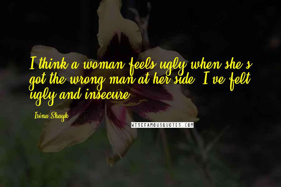 Irina Shayk Quotes: I think a woman feels ugly when she's got the wrong man at her side. I've felt ugly and insecure.