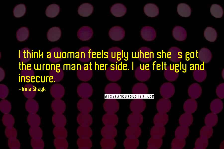 Irina Shayk Quotes: I think a woman feels ugly when she's got the wrong man at her side. I've felt ugly and insecure.