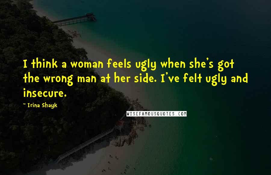 Irina Shayk Quotes: I think a woman feels ugly when she's got the wrong man at her side. I've felt ugly and insecure.